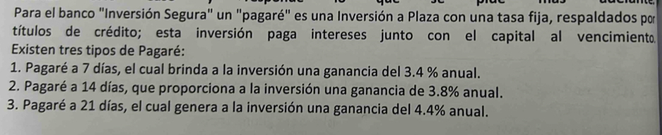 Para el banco "Inversión Segura" un "pagaré" es una Inversión a Plaza con una tasa fija, respaldados por
títulos de crédito; esta inversión paga intereses junto con el capital al vencimiento.
Existen tres tipos de Pagaré:
1. Pagaré a 7 días, el cual brinda a la inversión una ganancia del 3.4 % anual.
2. Pagaré a 14 días, que proporciona a la inversión una ganancia de 3.8% anual.
3. Pagaré a 21 días, el cual genera a la inversión una ganancia del 4.4% anual.