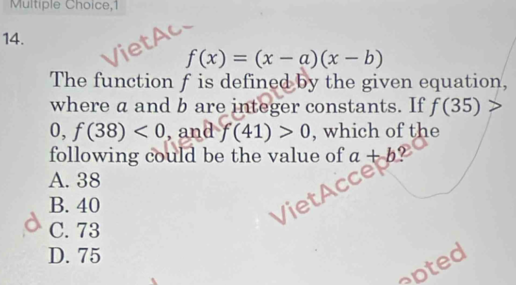 1
14.
f(x)=(x-a)(x-b)
The function f is defined by the given equation,
where a and b are integer constants. If f(35)
0, f(38)<0</tex> , and f(41)>0 , which of the
following could be the value of a+b 2
A. 38
B. 40
C. 73
D. 75