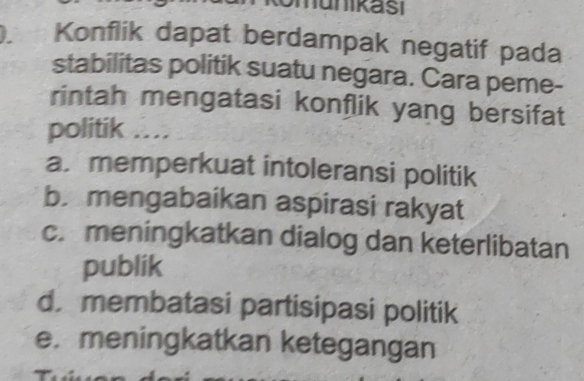 Konflik dapat berdampak negatif pada
stabilitas politik suatu negara. Cara peme-
rintah mengatasi konflik yang bersifat
politik …
a. memperkuat intoleransi politik
b.mengabaikan aspirasi rakyat
c. meningkatkan dialog dan keterlibatan
publik
d. membatasi partisipasi politik
e. meningkatkan ketegangan