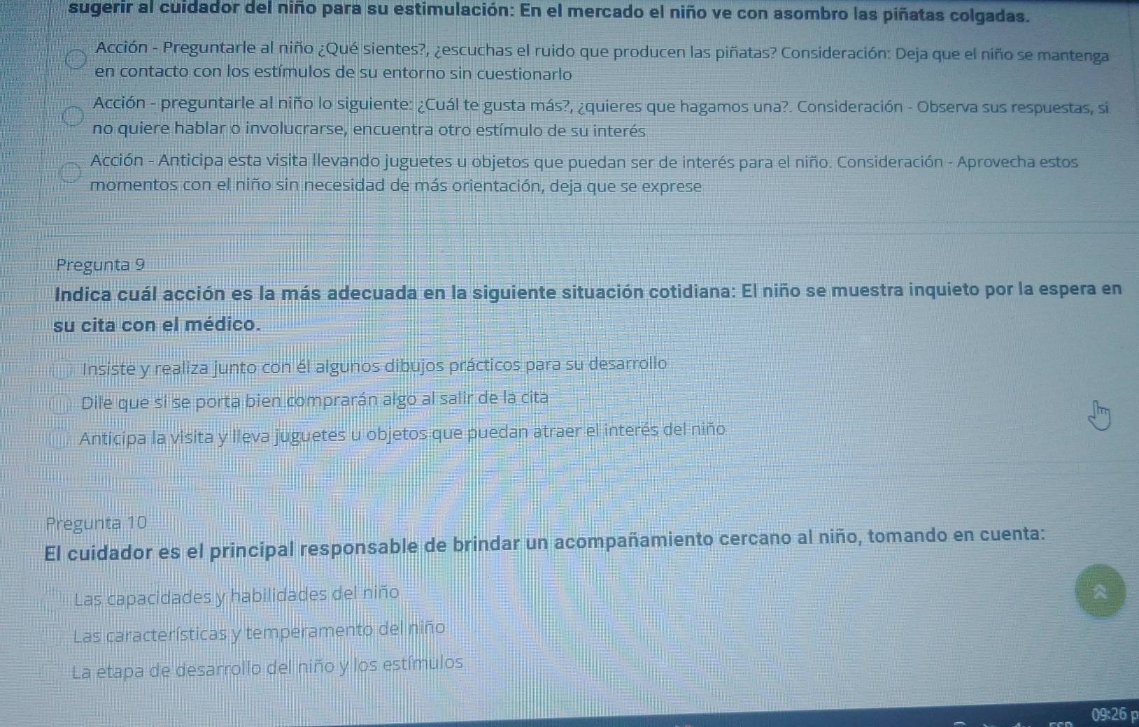 sugerir al cuidador del niño para su estimulación: En el mercado el niño ve con asombro las piñatas colgadas. 
Acción - Preguntarle al niño ¿Qué sientes?, ¿escuchas el ruido que producen las piñatas? Consideración: Deja que el niño se mantenga 
en contacto con los estímulos de su entorno sin cuestionarlo 
Acción - preguntarle al niño lo siguiente: ¿Cuál te gusta más?, ¿quieres que hagamos una?. Consideración - Observa sus respuestas, si 
no quiere hablar o involucrarse, encuentra otro estímulo de su interés 
Acción - Anticipa esta visita llevando juguetes u objetos que puedan ser de interés para el niño. Consideración - Aprovecha estos 
momentos con el niño sin necesidad de más orientación, deja que se exprese 
Pregunta 9 
Indica cuál acción es la más adecuada en la siguiente situación cotidiana: El niño se muestra inquieto por la espera en 
su cita con el médico. 
Insiste y realiza junto con él algunos dibujos prácticos para su desarrollo 
Dile que si se porta bien comprarán algo al salir de la cita 
Anticipa la visita y lleva juguetes u objetos que puedan atraer el interés del niño 
Pregunta 10
El cuidador es el principal responsable de brindar un acompañamiento cercano al niño, tomando en cuenta: 
Las capacidades y habilidades del niño 
Las características y temperamento del niño 
La etapa de desarrollo del niño y los estímulos 
09:26 p