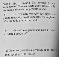 Numa loja, o salário fixo mensal de um 
vendedor é 500 reais. Além disso, ele recebe de 
comissão 50 reais por produto vendido. 
a) Escreva uma equação que expresse o 
ganho mensal y desse vendedor, em função do 
número x de produto vendido. 
b) Quanto ele ganhará no final do mês se 
vendeu 4 produtos? 
c) Quantos produtos ele vendeu se no final do 
mês recebeu 1000 reaïs?