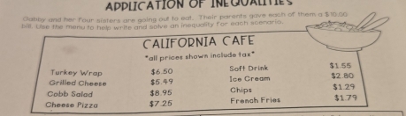 APPLICATION OF INEQUALITES 
Gabby and her four sisters are going out to eat. Their parents gave each of them a $10,00
bill. Uise the menu to help write and solve an inequality for each scenario. 
CALIFORNIA CAFE 
"all prices shown include tax" 
Turkey Wrap $6.50 Soft Drink $1.55
Grilled Cheese $5.49 Ice Cream $2.80
Cobb Salad $8.95 Chips $1.29
Cheese Pizza $7 25 French Fries $1.79