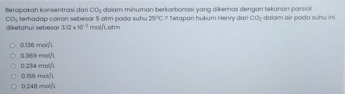 Berapakah konsentrasi dari CO_2 dalam minuman berkarbonasi yang dikemas dengan tekanan parsial
CO_2 terhadap cairan sebesar 5 atm pada suhu 25°C ? Tetapan hukum Henry dari CO_2 dalam air pada suhu ini
diketahui sebesar 3.12* 10^(-2) mol/Lc tm
0.136 mol/L
0.369 mol/L
0.234 mol/L
0.156 mol/L
0.248 mol/L