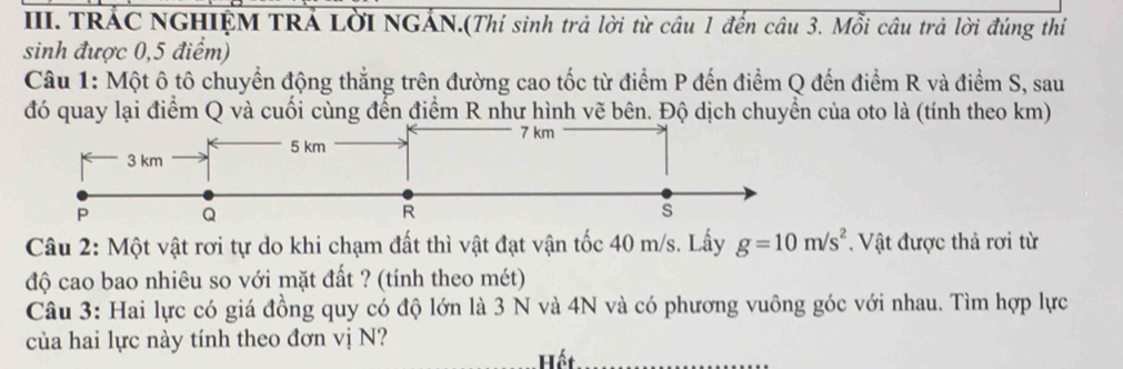 TRÁC NGHIỆM TRÁ LờI NGẢN.(Thí sinh trả lời từ câu 1 đến câu 3. Mỗi câu trả lời đúng thi 
sinh được 0,5 điểm) 
Câu 1: Một ô tô chuyển động thẳng trên đường cao tốc từ điểm P đến điểm Q đến điểm R và điểm S, sau 
đó quay lại điểm Q và cuối cùng đến điểm R như hình vẽ bên. Độ dịch chuyển của oto là (tính theo km) 
Câu 2: Một vật rơi tự do khi chạm đất thì vật đạt vận tốc 40 m/s. Lấy g=10m/s^2. Vật được thả rơi từ 
độ cao bao nhiêu so với mặt đất ? (tính theo mét) 
Câu 3: Hai lực có giá đồng quy có độ lớn là 3 N và 4N và có phương vuông góc với nhau. Tìm hợp lực 
của hai lực này tính theo đơn vị N? 
Hết