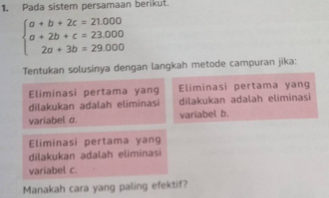 Pada sistem persamaan berikut.
beginarrayl a+b+2c=21.000 a+2b+c=23.000 2a+3b=29.000endarray.
Tentukan solusinya dengan langkah metode campuran jika: 
Eliminasi pertama yang Eliminasi pertama yang 
dilakukan adalah eliminasi dilakukan adalah eliminasi 
variabel σ. variabel b. 
Eliminasi pertama yang 
dilakukan adalah eliminasi 
variabel c. 
Manakah cara yang paling efektif?