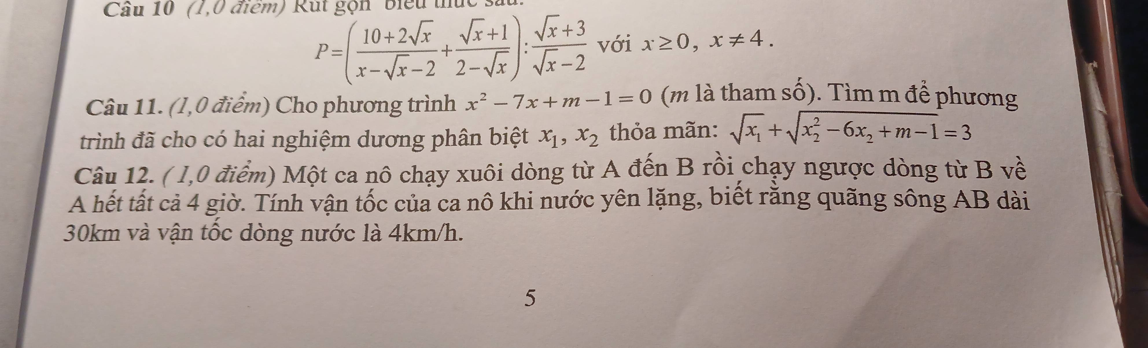 (1,0 điểm) Rút gọn biểu thức
P=( (10+2sqrt(x))/x-sqrt(x)-2 + (sqrt(x)+1)/2-sqrt(x) ): (sqrt(x)+3)/sqrt(x)-2  với x≥ 0, x!= 4. 
Câu 11. (l,0 điểm) Cho phương trình x^2-7x+m-1=0 (m là tham số). Tìm m để phương 
trình đã cho có hai nghiệm dương phân biệt x_1, x_2 thỏa mãn: sqrt(x_1)+sqrt (x_2)^2-6x_2+m-1=3
Câu 12. ( 1,0 điểm) Một ca nô chạy xuôi dòng từ A đến B rồi chạy ngược dòng từ B về 
A hết tất cả 4 giờ. Tính vận tốc của ca nô khi nước yên lặng, biết rằng quãng sông AB dài
30km và vận tốc dòng nước là 4km/h. 
5