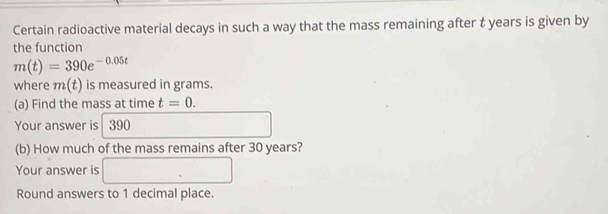 Certain radioactive material decays in such a way that the mass remaining after t years is given by 
the function
m(t)=390e^(-0.05t)
where m(t) is measured in grams. 
(a) Find the mass at time t=0. 
Your answer is 390
1
□  
(b) How much of the mass remains after 30 years? 
Your answer is □ 
Round answers to 1 decimal place.