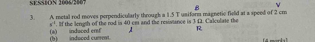 SESSION 2006/2007 
V 
3. A metal rod moves perpendicularly through a 1.5 T uniform magnetic field at a speed of 2 cm
s^(-1). If the length of the rod is 40 cm and the resistance is 3 Ω. Calculate the 
(a) induced emf 
(b) induced current. 
[4 marks]