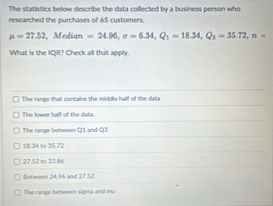 The statistics below describe the data collected by a business person who
researched the purchases of 65 customers.
mu =27.52 ,Median =24.96, sigma =6.34, Q_1=18.34, Q_3=35.72, n=
What is the IQR? Check all that apply.
The range that contains the middle half of the data
The lower half of the data.
The range between Q1 and Q3
18.34 to 35.72
27.S2 to 33.86
Between 24.96 and 27.52
The range between sigma and mu