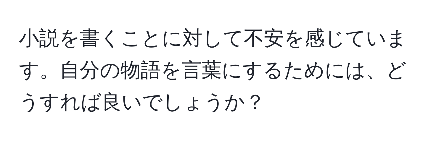 小説を書くことに対して不安を感じています。自分の物語を言葉にするためには、どうすれば良いでしょうか？