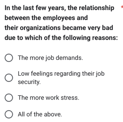 In the last few years, the relationship
between the employees and
their organizations became very bad
due to which of the following reasons:
The more job demands.
Low feelings regarding their job
security.
The more work stress.
All of the above.