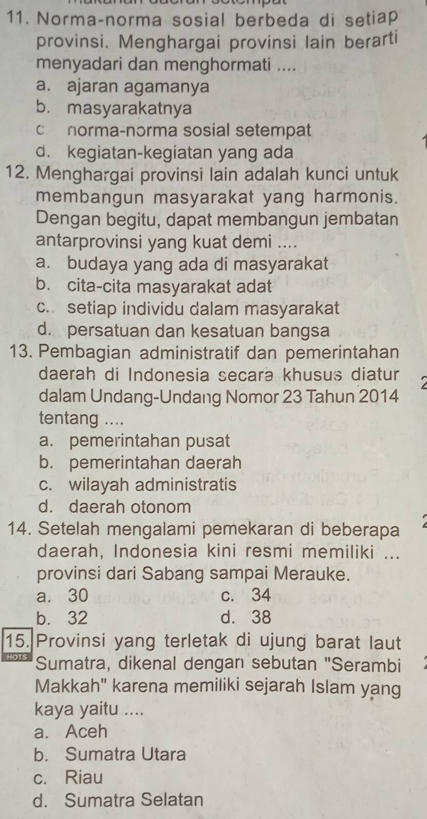 Norma-norma sosial berbeda di setiap
provinsi. Menghargai provinsi lain berarti
menyadari dan menghormati ....
a. ajaran agamanya
b. masyarakatnya
c norma-norma sosial setempat
d. kegiatan-kegiatan yang ada
12. Menghargai provinsi lain adalah kunci untuk
membangun masyarakat yang harmonis.
Dengan begitu, dapat membangun jembatan
antarprovinsi yang kuat demi ....
a. budaya yang ada di masyarakat
b. cita-cita masyarakat adat
c. setiap individu dalam masyarakat
d. persatuan dan kesatuan bangsa
13. Pembagian administratif dan pemerintahan
daerah di Indonesia secara khusus diatur 2
dalam Undang-Undang Nomor 23 Tahun 2014
tentang ....
a. pemerintahan pusat
b. pemerintahan daerah
c. wilayah administratis
d. daerah otonom
14. Setelah mengalami pemekaran di beberapa
daerah, Indonesia kini resmi memiliki ...
provinsi dari Sabang sampai Merauke.
a. 30 c. 34
b. 32 d. 38
15. Provinsi yang terletak di ujung barat laut

Sumatra, dikenal dengan sebutan "Serambi
Makkah" karena memiliki sejarah Islam yang
kaya yaitu ....
a. Aceh
b. Sumatra Utara
c. Riau
d. Sumatra Selatan