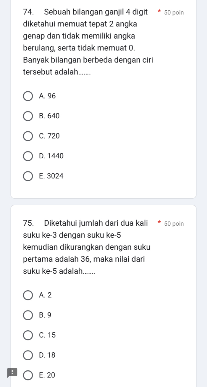 Sebuah bilangan ganjil 4 digit * 50 poin
diketahui memuat tepat 2 angka
genap dan tidak memiliki angka
berulang, serta tidak memuat 0.
Banyak bilangan berbeda dengan ciri
tersebut adalah.......
A. 96
B. 640
C. 720
D. 1440
E. 3024
75. Diketahui jumlah dari dua kali * 50 poin
suku ke -3 dengan suku ke -5
kemudian dikurangkan dengan suku
pertama adalah 36, maka nilai dari
suku ke -5 adalah.......
A. 2
B. 9
C. 15
D. 18! E. 20