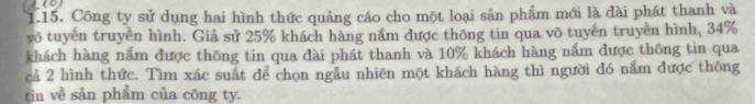 Công ty sử dụng hai hình thức quảng cáo cho một loại sản phẩm mới là đài phát thanh và 
vô tuyến truyền hình. Giả sử 25% khách hàng năm dược thông tin qua võ tuyến truyền hình, 34%
khách hàng nấm được thông tin qua đài phát thanh và 10% khách hàng nấm được thông tin qua 
cả 2 hình thức. Tìm xác suất để chọn ngẫu nhiên một khách hàng thì người đó năm được thông 
tin về sản phẩm của công ty.