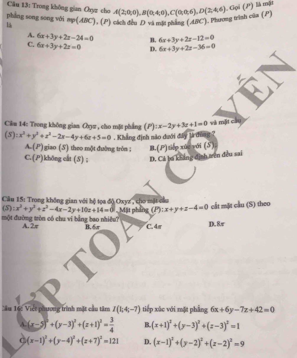 Trong không gian Oxyz cho A(2;0;0),B(0;4;0),C(0;0;6),D(2;4;6). Gọi (P) là mặt
phẳng song song với mp(ABC), (P) cách đều D và mặt phẳng (ABC). Phương trình của (P)
là
A. 6x+3y+2z-24=0
B. 6x+3y+2z-12=0
C. 6x+3y+2z=0
D. 6x+3y+2z-36=0
Câu 14: Trong không gian Oxyz , cho mặt phắng (P): x-2y+3z+1=0 và mặt cầu
 1/4  Y : x^2+y^2+z^2-2x-4y+6z+5=0. Khẳng định nào dưới đây là dúng ?
A.(P) giao (S) theo một đường tròn ; B.(P)tiếp xúc với (S);
C.(P)không cắt (S) ;
D. Cả ba khẳng định trên đều sai
Câu 15: Trong không gian với hệ tọa độ Oxyz , cho mặt cầu
(S) : x^2+y^2+z^2-4x-2y+10z+14=0. Mặt phẳng (P): x+y+z-4=0 cắt mặt cầu (S) theo
một đường tròn có chu vi bằng bao nhiêu?
A.2π B.6π C. 4π D.8π
Câu 16: Viết phương trình mặt cầu tâm I(1;4;-7) tiếp xúc với mặt phẳng 6x+6y-7z+42=0
A. (x-5)^2+(y-3)^2+(z+1)^2= 3/4  B. (x+1)^2+(y-3)^2+(z-3)^2=1
C (x-1)^2+(y-4)^2+(z+7)^2=121 D. (x-1)^2+(y-2)^2+(z-2)^2=9