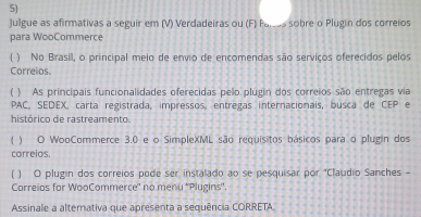 Julgue as afirmativas a seguir em (V) Verdadeiras ou (F) Palsas sobre o Plugin dos correios 
para WooCommerce 
( ) No Brasil, o principal meio de envio de encomendas são serviços oferecidos pelos 
Correios. 
( ) As principais funcionalidades oferecidas pelo plugin dos correios são entregas via 
PAC, SEDEX, carta registrada, impressos, entregas internacionais, busca de CEP e 
histórico de rastreamento. 
( ) O WooCommerce 3.0 e o SimpleXML são requisitos básicos para o plugin dos 
correios. 
( ) O plugin dos correios pode ser instalado ao se pesquisar por "Claudio Sanches - 
Correios for WooCommerce' no menu ''Plugins''. 
Assinale a alternativa que apresenta a sequência CORRETA.