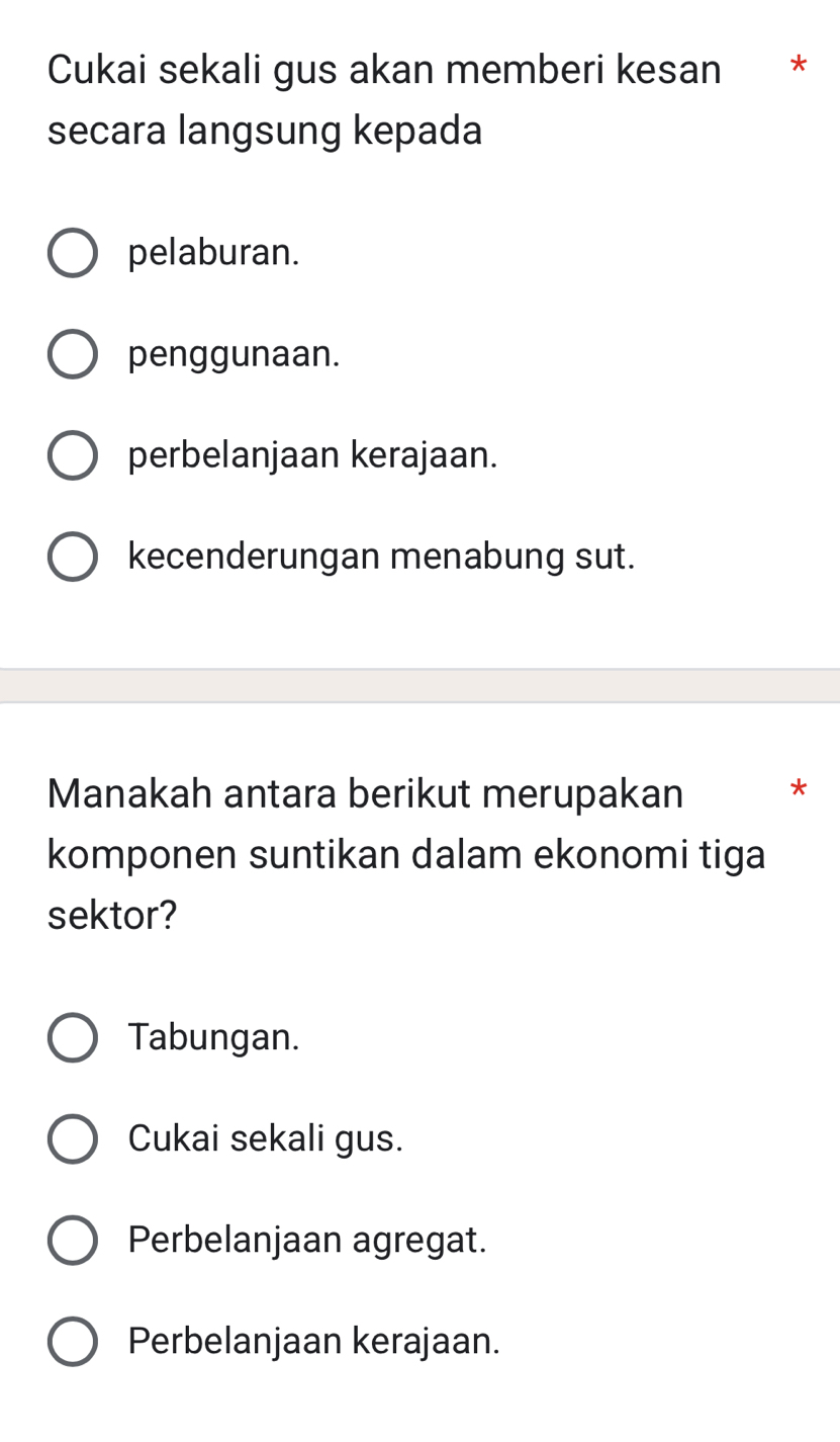 Cukai sekali gus akan memberi kesan *
secara langsung kepada
pelaburan.
penggunaan.
perbelanjaan kerajaan.
kecenderungan menabung sut.
Manakah antara berikut merupakan *
komponen suntikan dalam ekonomi tiga
sektor?
Tabungan.
Cukai sekali gus.
Perbelanjaan agregat.
Perbelanjaan kerajaan.