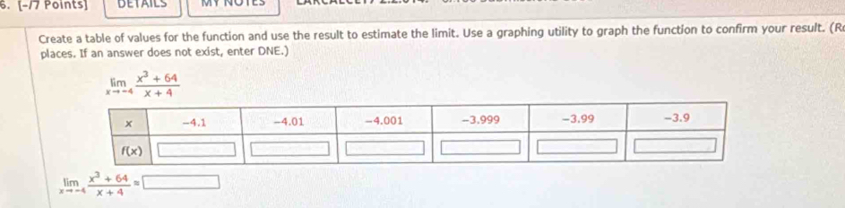 DETAILS
Create a table of values for the function and use the result to estimate the limit. Use a graphing utility to graph the function to confirm your result. (R
places. If an answer does not exist, enter DNE.)
limlimits _xto -4 (x^3+64)/x+4 
limlimits _xto -4 (x^3+64)/x+4 =□