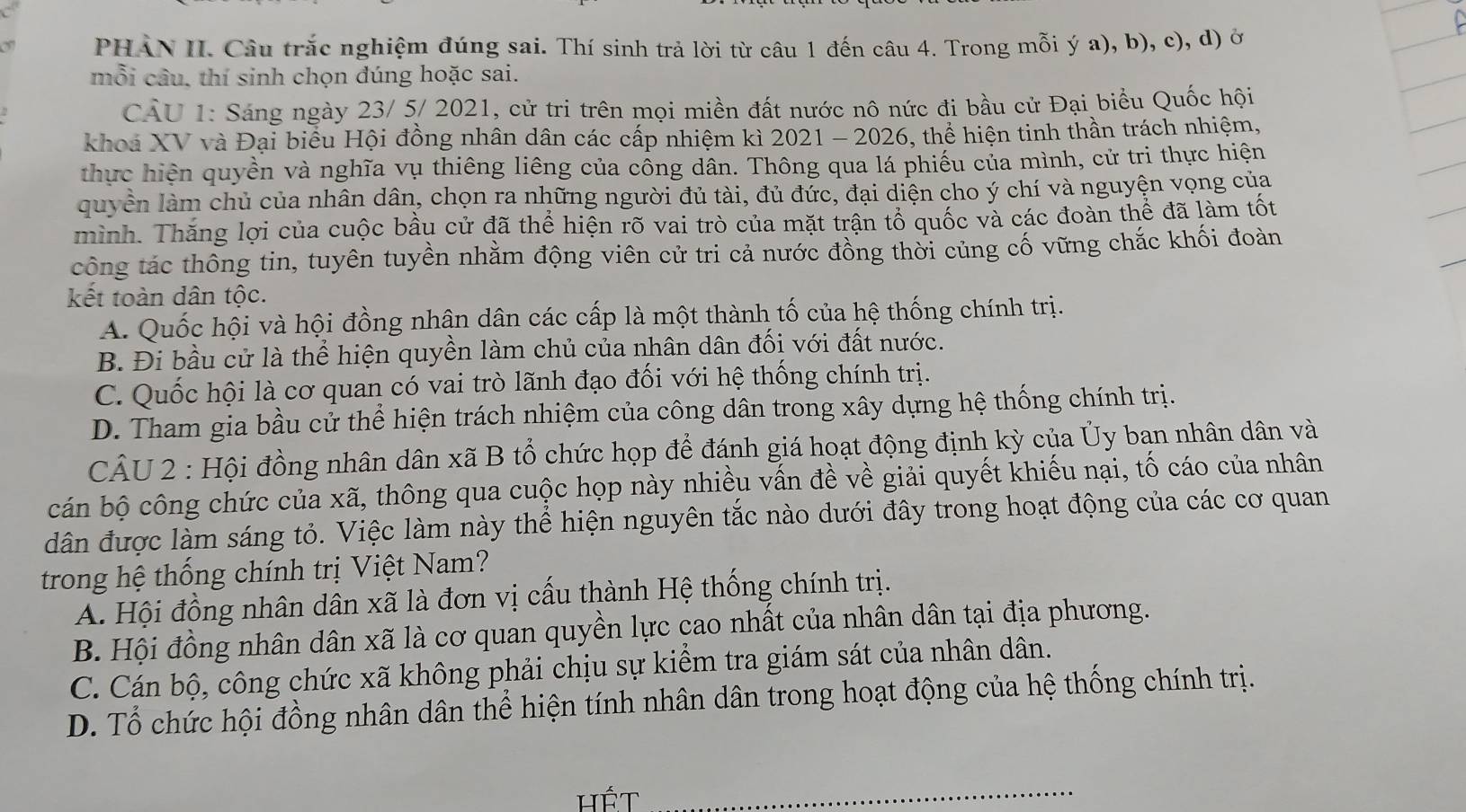 a PHAN II. Câu trắc nghiệm đúng sai. Thí sinh trả lời từ câu 1 đến câu 4. Trong mỗi ý a), b), c), d) ở
mỗi câu, thí sinh chọn đúng hoặc sai.
CÂU 1: Sáng ngày 23/ 5/ 2021, cử tri trên mọi miền đất nước nô nức đi bầu cử Đại biểu Quốc hội
khoa XV và Đại biểu Hội đồng nhân dân các cấp nhiệm kì 2021 - 2026, thể hiện tinh thần trách nhiệm,
thực hiện quyền và nghĩa vụ thiêng liêng của cổng dân. Thông qua lá phiếu của mình, cử tri thực hiện
quyền làm chủ của nhân dân, chọn ra những người đủ tài, đủ đức, đại diện cho ý chí và nguyện vọng của
mình. Thăng lợi của cuộc bầu cử đã thể hiện rõ vai trò của mặt trận tổ quốc và các đoàn thể đã làm tốt
công tác thông tin, tuyên tuyền nhằm động viên cử tri cả nước đồng thời củng cố vững chắc khối đoàn
kết toàn dân tộc.
A. Quốc hội và hội đồng nhận dân các cấp là một thành tố của hệ thống chính trị.
B. Đi bầu cử là thể hiện quyền làm chủ của nhân dân đối với đất nước.
C. Quốc hội là cơ quan có vai trò lãnh đạo đối với hệ thống chính trị.
D. Tham gia bầu cử thể hiện trách nhiệm của công dân trong xây dựng hệ thống chính trị.
CÂU 2 : Hội đồng nhân dân xã B tổ chức họp để đánh giá hoạt động định kỳ của Ủy bạn nhân dân và
cán bộ công chức của xã, thông qua cuộc họp này nhiều vấn đề về giải quyết khiếu nại, tố cáo của nhân
dân được làm sáng tỏ. Việc làm này thể hiện nguyên tắc nào dưới đây trong hoạt động của các cơ quan
trong hệ thống chính trị Việt Nam?
A. Hội đồng nhân dân xã là đơn vị cấu thành Hệ thống chính trị.
B. Hội đồng nhân dân xã là cơ quan quyền lực cao nhất của nhân dân tại địa phương.
C. Cán bộ, công chức xã không phải chịu sự kiểm tra giám sát của nhân dân.
D. Tổ chức hội đồng nhân dân thể hiện tính nhân dân trong hoạt động của hệ thống chính trị.
hÉt_