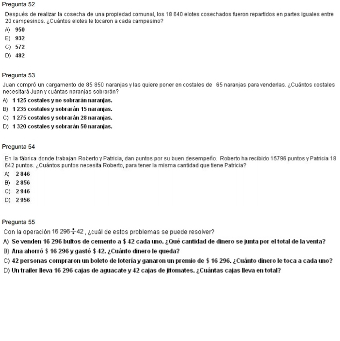 Pregunta 52
Después de realizar la cosecha de una propiedad comunal, los 18 640 elotes cosechados fueron repartidos en partes iguales entre
20 campesinos. ¿Cuántos elotes le tocaron a cada campesino?
A) 950
) 932
C) 572
D) 482
Pregunta 53
Juan compró un cargamento de 85 850 naranjas y las quiere poner en costales de 65 naranjas para venderlas. ¿Cuántos costales
necesitará Juan y cuántas naranjas sobrarán?
A) 1 125 costales y no sobrarán naranjas.
B) 1 235 costales y sobrarán 15 naranjas.
C) 1 275 costales y sobrarán 28 naranjas.
D) 1 320 costales y sobrarán 50 naranjas.
Pregunta 54
En la fábrica donde trabajan Roberto y Patricia, dan puntos por su buen desempeño. Roberto ha recibido 15796 puntos y Patricia 18
642 puntos. ¿Cuántos puntos necesita Roberto, para tener la misma cantidad que tiene Patricia?
A) 2 846
) 2 856
C) 2 946
D) 2 956
Pregunta 55
Con la operación 16296/ 42 ¿cuál de estos problemas se puede resolver?
A) Se venden 16 296 bultos de cemento a $ 42 cada uno. ¿Qué cantidad de dinero se junta por el total de la venta?
B) Ana ahorró $ 16 296 y gastó $ 42. ¿Cuánto dinero le queda?
C) 42 personas compraron un boleto de lotería y ganaron un premio de $ 16 296. ¿Cuánto dinero le toca a cada uno?
D) Un trailer Ileva 16 296 cajas de aguacate y 42 cajas de jitomates. ¿Cuántas cajas lleva en total?