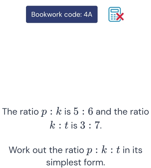 Bookwork code: 4A 
The ratio p:k is 5:6 and the ratio
k:t is 3:7. 
Work out the ratio p :1 _ 8 : t in its 
simplest form.