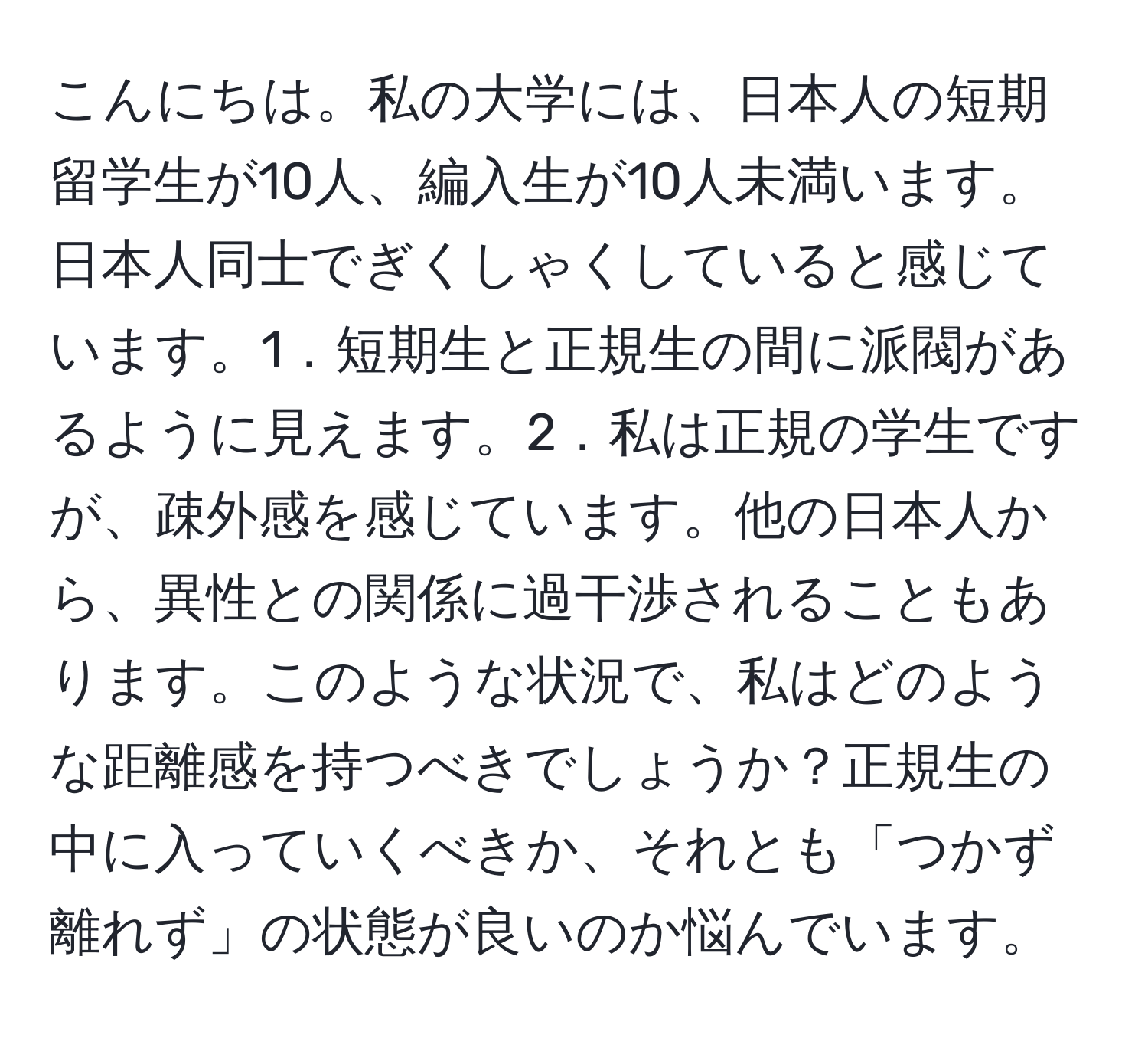 こんにちは。私の大学には、日本人の短期留学生が10人、編入生が10人未満います。日本人同士でぎくしゃくしていると感じています。1．短期生と正規生の間に派閥があるように見えます。2．私は正規の学生ですが、疎外感を感じています。他の日本人から、異性との関係に過干渉されることもあります。このような状況で、私はどのような距離感を持つべきでしょうか？正規生の中に入っていくべきか、それとも「つかず離れず」の状態が良いのか悩んでいます。