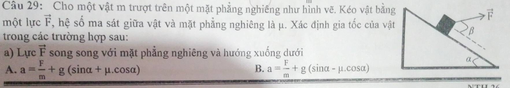 Cho một vật m trượt trên một mặt phẳng nghiếng như hình vẽ. Kéo vật bằng
một lực vector F , hệ số ma sát giữa vật và mặt phẳng nghiêng là μ. Xác định gia tốc của vật
trong các trường hợp sau:
a) I J rc vector F song song với mặt phẳng nghiêng và hướng xuống dưới
A. a= F/m +g(sin alpha +mu .cos alpha ) a= F/m +g(sin alpha -mu .cos alpha )
B.