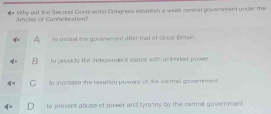 Why did the Second Continental Congress establish a weak central government under the
Articles of Confederation?
A to model the government after that of Great Britain
B to provide the independent states with unlimited power
to increase the taxation powers of the central government
to prevent abuse of power and tyranny by the central government