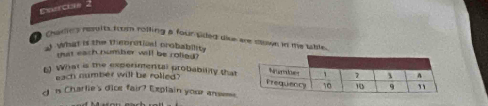 Chare's results from rolling a four sided diue are sown in te table.
al What is the thepretical probability
that each number will be rolied?
5) What is the experimental probability that
each number will be rolled?
d  s Charlie's dice fair? Explain your answ