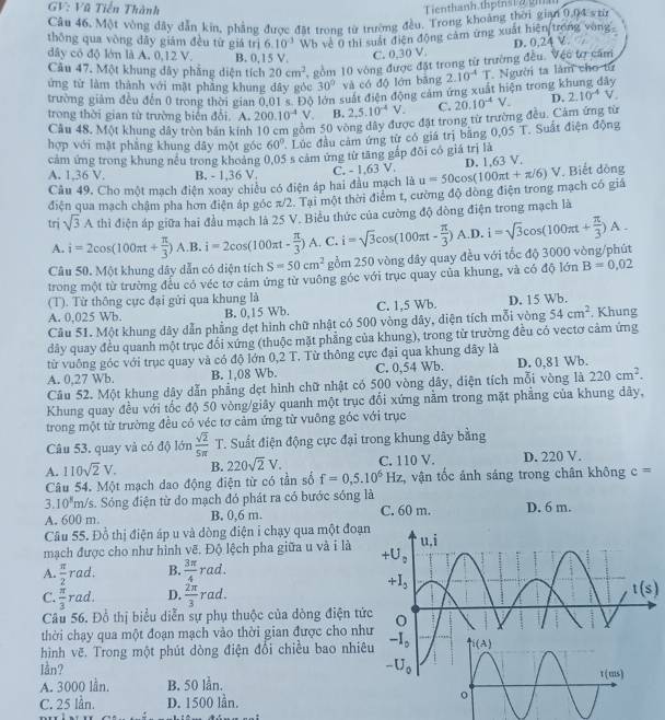 GV: Vũ Tiến Thành
Tienthanh th  tn  i a i
Câu 46. Một vòng đây dẫn kin, phẳng được đặt trong từ trường đều. Trong khoảng thời gia 0, 11= từ
thōng qua vòng dây giám đều từ giá trì 6.10^3 Wb về 0 thi suất điện động cảm ứng xuất hiện trong vong
dây có độ lớn là A. 0,12 V. B. 0,15 V. C. 0,30 V
Câu 47. Một khung dây phẳng diện tích 20cm^2 , gồm 10 vòng được đặt trong từ trường đều. Vệc tơ căm D. 0.24 V.
ứng từ làm thành với mặt phẳng khung đây góc 30° và có độ lớn bāng
trường giảm đều đến 0 trong thời gian 0,01 s. Độ lớn suất điễn động cảm ứng xuất hiện trong k 2.10^(-4) Người ta làm cho từ
trong thời gian từ trường biên đổi. A. 200.10^(-4)V B. 2,5.10^(-4)V. C. 20.10^(-4)V. D. 2.10^(-4)V
Câu 48. Một khung đây tròn bán kinh 10 cm gồm 50 vòng dây được đặt trong từ trường đều. Cảm ứng từ
hợp với mặt phẳng khung dây một góc 60° ' Lúc đầu cảm ứng từ có giá trị bằng 0,05 T. Suất điện động
cảm ứng trong khung nếu trong khoảng 0,05 s cảm ứng từ tăng gắp đôi có giá trị là
D. 1,63 V.
A. 1,36 V, B. - 1,36 V. C. - 1,63 V.
Câu 49, Cho một mạch điện xoay chiều có điện áp hai đầu mạch là u=50cos (100π t+π /6)V Biết dộng
điện qua mạch châm pha hơn điện áp góc π/2. Tại một thời điểm t, cường độ dòng điện trong mạch có giá
tri sqrt(3)A thì điện áp giữa hai đầu mạch là 25 V. Biểu thức của cường độ dòng điện trong mạch là
A. i=2cos (100π t+ π /3 ) A.B. i=2cos (100π t- π /3 )A , C.
Câu 50. Một khung dây dẫn có diện tích S=50cm^2 gồm 250 vòng đây quay đều với tốc độ 3000 vòng/phút i=sqrt(3)cos (100π t- π /3 )A.D.i=sqrt(3)cos (100π t+ π /3 )A.
trong một từ trường đếu có véc tơ cảm ứng từ vuông góc với trục quay của khung, và có độ lớn B=0,02
(T). Từ thông cực đại gửi qua khung là
A. 0,025 Wb. B. 0,15 Wb. C. 1,5 Wb. D. 15 Wb.
Câu 51. Một khung dây dẫn phẳng dẹt hình chữ nhật có 500 vòng dây, diện tích mỗi vòng 54cm^2 , Khung
dây quay đều quanh một trục đối xứng (thuộc mặt phẳng của khung), trong từ trường đều có vectơ cảm ứng
từ vuông góc với trục quay và có độ lớn 0,2 T. Từ thông cực đại qua khung đây là
A. 0,27 Wb. B. 1.08 Wb. C. 0,54 Wb. D. 0,81 Wb.
Câu 52. Một khung dây dẫn phẳng dẹt hình chữ nhật có 500 vòng dây, diện tích mỗi vòng là 220cm^2.
Khung quay đều với tốc độ 50 vòng/giây quanh một trục đối xứng nằm trong mặt phẳng của khung dây,
trong một từ trường đều có véc tơ cảm ứng từ vuông góc với trục
Câu 53. quay và có độ lớn  sqrt(2)/5π   7 T. Suất điện động cực đại trong khung dây bằng
A. 110sqrt(2)V. B. 220sqrt(2)V. C. 110 V. D. 220 V.
Câu 54. Một mạch dao động điện từ có tần số f=0,5.10^6Hz :, vận tốc ảnh sáng trong chân không c=
3.10^5m/s 5. Sóng điện từ do mạch đó phát ra có bước sóng là
A. 600 m. B. 0,6 m. C. 60 m. D. 6 m.
Câu 55. Đồ thị điện áp u và dòng điện i chạy qua một đoạ
mạch được cho như hình vẽ. Độ lệch pha giữa u và i là
A  π /2 rad: B.  3π /4 rad.
C.  π /3 rad. D.  2π /3 rad.
Câu 56. Đồ thị biểu diễn sự phụ thuộc của dòng điện tứ
thời chạy qua một đoạn mạch vào thời gian được cho nh
hình vẽ. Trong một phút dòng điện đổi chiều bao nhi
lần? 
A. 3000 lần, B. 50 lần.
C. 25 lần. D. 1500 lần.