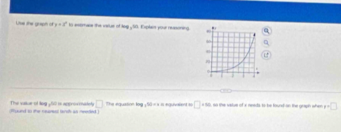 Use the grapn of y=x° to estmace the value of log _ 50. Explain your reasoning. 
The vaue of lo a^(50) is approeadeh □ .n L équation log _350=1 « is equivalent i □ =50 so the value of x needs to be found on the graph when y=□
(Round to the neprost tanth as needed.)