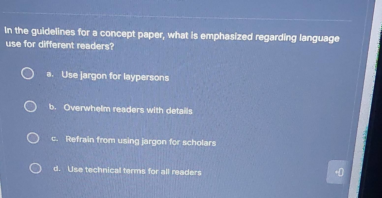 In the guidelines for a concept paper, what is emphasized regarding language
use for different readers?
a. Use jargon for laypersons
b. Overwhelm readers with details
c. Refrain from using jargon for scholars
d. Use technical terms for all readers