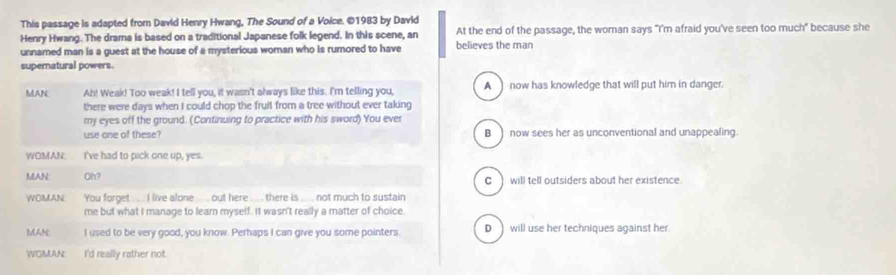 This passage is adapted from David Henry Hwang, The Sound of a Voice. ©1983 by David
Henry Hwang. The drama is based on a traditional Japanese folk legend. In this scene, an At the end of the passage, the woman says "I'm afraid you've seen too much" because she
unnamed man is a guest at the house of a mysterious woman who is rumored to have believes the man
supernatural powers.
MAN Ah! Weak! Too weak! I tell you, it wasn't always like this. I'm telling you, A ) now has knowledge that will put him in danger.
there were days when I could chop the fruit from a tree without ever taking
my eyes off the ground. (Continuing to practice with his sword) You ever
use one of these? B now sees her as unconventional and unappealing.
WOMAN. I've had to pick one up, yes.
MAN: Oh? C ) will tell outsiders about her existence.
WOMAN You forget ..... I live alone ... out here .... there is ._ not much to sustain
me but what I manage to learn myself. It wasn't really a matter of choice.
MAN I used to be very good, you know. Perhaps I can give you some pointers D. ) will use her techniques against her.
WOMAN I'd really rather not.