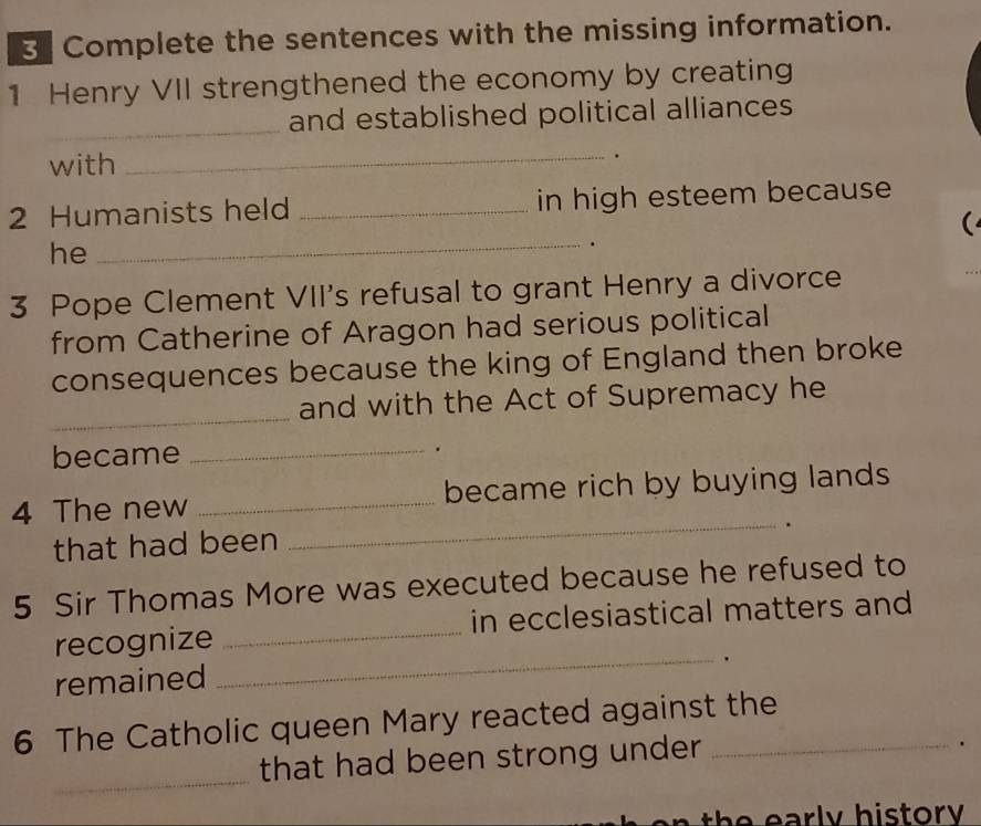 Complete the sentences with the missing information. 
1 Henry VII strengthened the economy by creating 
_ 
and established political alliances 
with 
_. 
2 Humanists held _in high esteem because 
( 
he_ 
. 
3 Pope Clement VII's refusal to grant Henry a divorce 
from Catherine of Aragon had serious political 
consequences because the king of England then broke 
_and with the Act of Supremacy he 
became _. 
4 The new _became rich by buying lands 
that had been 
_ 
5 Sir Thomas More was executed because he refused to 
recognize _in ecclesiastical matters and 
. 
remained 
_ 
6 The Catholic queen Mary reacted against the 
_ 
that had been strong under 
. 
h ar ly h is t or .