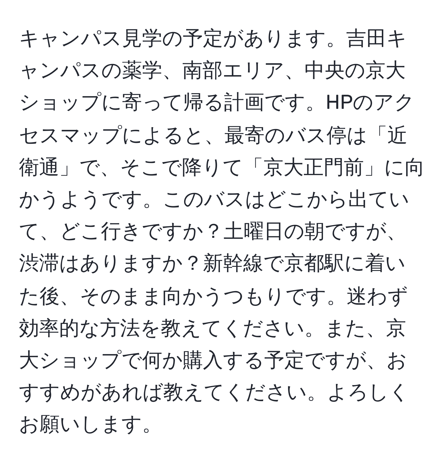 キャンパス見学の予定があります。吉田キャンパスの薬学、南部エリア、中央の京大ショップに寄って帰る計画です。HPのアクセスマップによると、最寄のバス停は「近衛通」で、そこで降りて「京大正門前」に向かうようです。このバスはどこから出ていて、どこ行きですか？土曜日の朝ですが、渋滞はありますか？新幹線で京都駅に着いた後、そのまま向かうつもりです。迷わず効率的な方法を教えてください。また、京大ショップで何か購入する予定ですが、おすすめがあれば教えてください。よろしくお願いします。