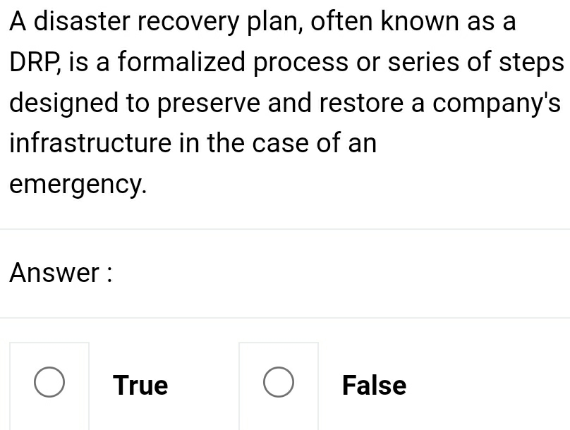 A disaster recovery plan, often known as a
DRP, is a formalized process or series of steps
designed to preserve and restore a company's
infrastructure in the case of an
emergency.
Answer :
True False