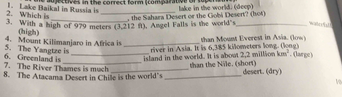 the adjectives in the correct form (comparative of supenat 
1. Lake Baikal in Russia is_ 
lake in the world. (deep) 
2. Which is 
_, the Sahara Desert or the Gobi Desert? (hot) 
3. With a high of 979 meters (3,212 ft), Angel Falls is the world's _waterfall 
(high) 
than Mount Everest in Asia. (low) 
4. Mount Kilimanjaro in Africa is_ 
river in Asia. It is 6,385 kilometers long. (long) 
5. The Yangtze is _. (large) 
6. Greenland is 
island in the world. It is about 2,2 million km^2
7. The River Thames is much_ 
_than the Nile. (short) 
8. The Atacama Desert in Chile is the world’s _desert. (dry) 
10