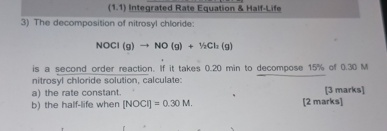 (1.1) Integrated Rate Equation & Half-Life 
3) The decomposition of nitrosyl chloride:
NOCl(g)to NO(g)+1/2Cl_2(g)
is a second order reaction. If it takes 0.20 min to decompose 15% of 0.30 M
nitrosyl chloride solution, calculate: 
a) the rate constant. [3 marks] 
b) the half-life when [NOCI]=0.30M. [2 marks]