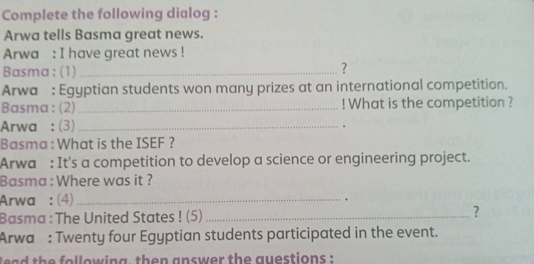 Complete the following dialog : 
Arwa tells Basma great news. 
Arwa : I have great news ! 
Basma : (1)_ 
? 
Arwa : Egyptian students won many prizes at an international competition. 
Basma: (2) _! What is the competition ? 
Arwa : (3)_ 
. 
Basma : What is the ISEF ? 
Arwa : It's a competition to develop a science or engineering project. 
Basma : Where was it ? 
Arwa : (4)_ 
Basma : The United States ! (5)_ 
? 
Arwa: Twenty four Egyptian students participated in the event. 
l ead the following, then answer the questions :