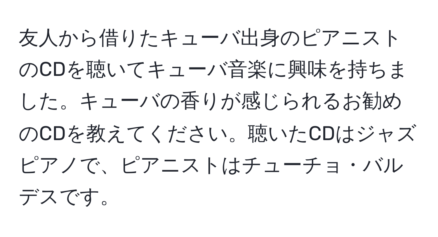 友人から借りたキューバ出身のピアニストのCDを聴いてキューバ音楽に興味を持ちました。キューバの香りが感じられるお勧めのCDを教えてください。聴いたCDはジャズピアノで、ピアニストはチューチョ・バルデスです。