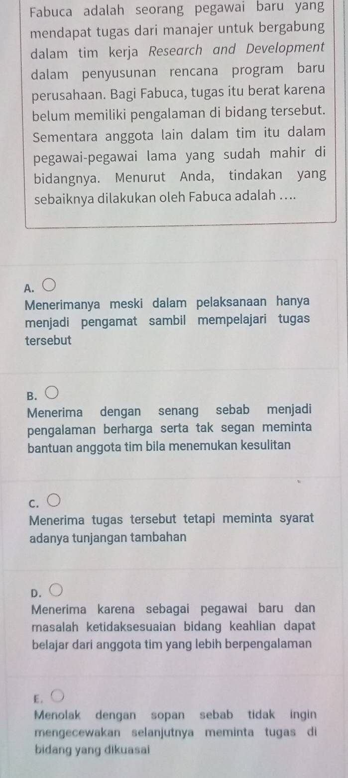 Fabuca adalah seorang pegawai baru yang
mendapat tugas dari manajer untuk bergabung
dalam tim kerja Research and Development
dalam penyusunan rencana program baru
perusahaan. Bagi Fabuca, tugas itu berat karena
belum memiliki pengalaman di bidang tersebut.
Sementara anggota lain dalam tim itu dalam
pegawai-pegawai lama yang sudah mahir di
bidangnya. Menurut Anda, tindakan yang
sebaiknya dilakukan oleh Fabuca adalah …..
A.
Menerimanya meski dalam pelaksanaan hanya
menjadi pengamat sambil mempelajari tugas
tersebut
B.
Menerima dengan senang sebab menjadi
pengalaman berharga serta tak segan meminta
bantuan anggota tim bila menemukan kesulitan
C.
Menerima tugas tersebut tetapi meminta syarat
adanya tunjangan tambahan
D.
Menerima karena sebagai pegawai baru dan
masalah ketidaksesuaian bidang keahlian dapat
belajar dari anggota tim yang lebih berpengalaman
E .
Menolak dengan sopan sebab tidak ingin
mengecewakan selanjutnya meminta tugas di
bidang yang dikuasai