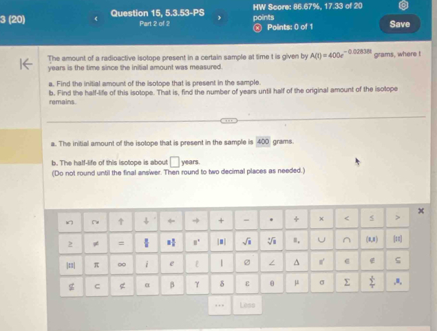 HW Score: 86.67%, 17.33 of 20 
3 (20) Question 15, 5.3.53-PS points 
Part 2 of 2 ⓧ Points: 0 of 1 Save 
The amount of a radioactive isotope present in a certain sample at time t is given by A(t)=400e^(-0.02838t) grams, where t
years is the time since the initial amount was measured. 
a. Find the initial amount of the isotope that is present in the sample. 
b. Find the half-life of this isotope. That is, find the number of years until half of the original amount of the isotope 
remains. 
a. The initial amount of the isotope that is present in the sample is 400 grams. 
b. The half-life of this isotope is about □ years
(Do not round until the final answer. Then round to two decimal places as needed.) 
「 ← + - . ÷ × < > 
2 ≠ = □° |.| sqrt(□ ) 1 . Ⅲ. U^((0,8) [:] 
|::| π i e L | / ^ m e ς 
g C g α β γ δ ε θ μ σ Σ sumlimits _frac π)^xx .B. 
,,, Less