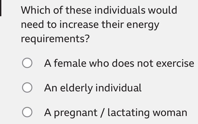 Which of these individuals would
need to increase their energy
requirements?
A female who does not exercise
An elderly individual
A pregnant / lactating woman