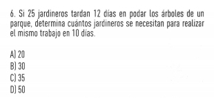 Si 25 jardineros tardan 12 días en podar los árboles de un
parque, determina cuántos jardineros se necesitan para realizar
el mismo trabajo en 10 días.
A) 20
B) 30
C) 35
D) 50