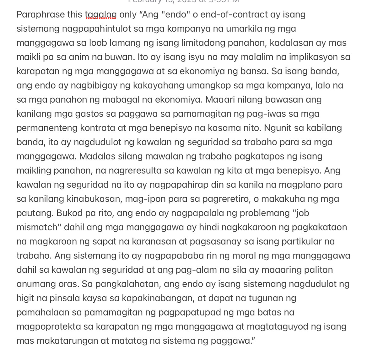 Paraphrase this tagalog only “Ang "endo" o end-of-contract ay isang
sistemang nagpapahintulot sa mga kompanya na umarkila ng mga
manggagawa sa loob lamang ng isang limitadong panahon, kadalasan ay mas
maikli pa sa anim na buwan. Ito ay isang isyu na may malalim na implikasyon sa
karapatan ng mga manggagawa at sa ekonomiya ng bansa. Sa isang banda,
ang endo ay nagbibigay ng kakayahang umangkop sa mga kompanya, lalo na
sa mga panahon ng mabagal na ekonomiya. Maaari nilang bawasan ang
kanilang mga gastos sa paggawa sa pamamagitan ng pag-iwas sa mga
permanenteng kontrata at mga benepisyo na kasama nito. Ngunit sa kabilang
banda, ito ay nagdudulot ng kawalan ng seguridad sa trabaho para sa mga
manggagawa. Madalas silang mawalan ng trabaho pagkatapos ng isang
maikling panahon, na nagreresulta sa kawalan ng kita at mga benepisyo. Ang
kawalan ng seguridad na ito ay nagpapahirap din sa kanila na magplano para
sa kanilang kinabukasan, mag-ipon para sa pagreretiro, o makakuha ng mga
pautang. Bukod pa rito, ang endo ay nagpapalala ng problemang "job
mismatch" dahil ang mga manggagawa ay hindi nagkakaroon ng pagkakataon
na magkaroon ng sapat na karanasan at pagsasanay sa isang partikular na
trabaho. Ang sistemang ito ay nagpapababa rin ng moral ng mga manggagawa
dahil sa kawalan ng seguridad at ang pag-alam na sila ay maaaring palitan
anumang oras. Sa pangkalahatan, ang endo ay isang sistemang nagdudulot ng
higit na pinsala kaysa sa kapakinabangan, at dapat na tugunan ng
pamahalaan sa pamamagitan ng pagpapatupad ng mga batas na
magpoprotekta sa karapatan ng mga manggagawa at magtataguyod ng isang
mas makatarungan at matatag na sistema ng paggawa.”