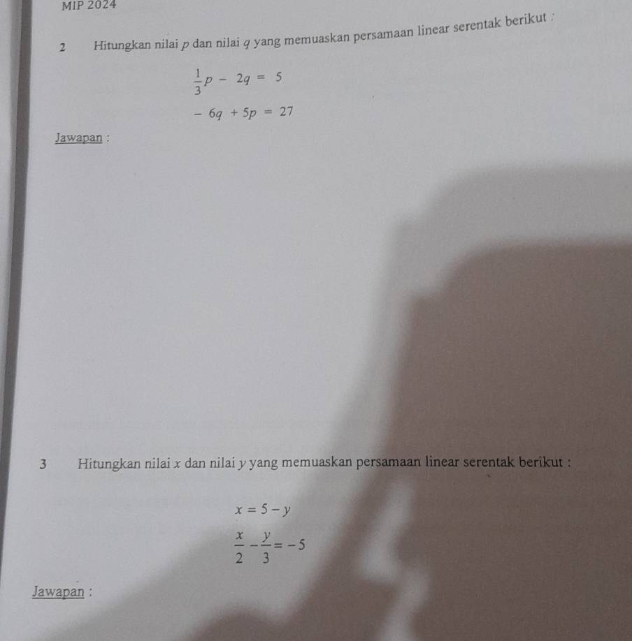 MIP 2024 
2 Hitungkan nilai p dan nilai q yang memuaskan persamaan linear serentak berikut .
 1/3 p-2q=5
-6q+5p=27
Jawapan : 
3 Hitungkan nilai x dan nilai y yang memuaskan persamaan linear serentak berikut :
x=5-y
 x/2 - y/3 =-5
Jawapan :