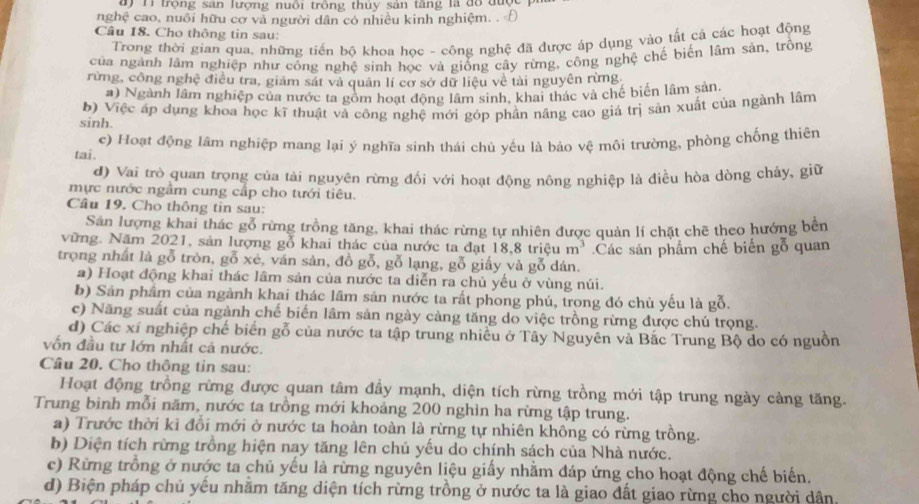 đ) Ti trọng sản lượng nuôi trồng thủy sản tăng là đổ đượ
nghệ cao, nuổi hữu cơ và người dân có nhiều kinh nghiệm. . Đ
Câu 18. Cho thông tin sau:
Trong thời gian qua, những tiến bộ khoa học - công nghệ đã được áp dụng vào tất cả các hoạt động
của ngành lâm nghiệp như công nghệ sinh học và giống cây rừng, công nghệ chế biến lâm sản, trồng
rừng, công nghệ điều tra, giám sát và quản lí cơ sở dữ liệu về tài nguyên rừng.
#) Ngành lâm nghiệp của nước ta gồm hoạt động lâm sinh, khai thác và chế biển lâm sản
sinh. b) Việc áp dụng khoa học kĩ thuật và công nghệ mới góp phần năng cao giá trị sản xuất của ngành lâm
c) Hoạt động lâm nghiệp mang lại ý nghĩa sinh thái chủ yếu là bảo vệ môi trường, phòng chống thiên
tai .
d) Vai trò quan trọng của tài nguyên rừng đối với hoạt động nông nghiệp là điều hòa dòng chảy, giữ
mực nước ngầm cung cấp cho tưới tiêu.
Câu 19. Cho thông tin sau:
Sản lượng khai thác gỗ rừng trồng tăng, khai thác rừng tự nhiên được quản lí chặt chẽ theo hướng bên
vững. Năm 2021, sản lượng gỗ khai thác của nước ta đạt 18,8 triệu m^3
trọng nhất là gỗ tròn, gỗ xẻ, ván sản, đồ gỗ, gỗ lạng, gỗ giấy và gỗ dán. Các sản phẩm chế biến gỗ quan
a) Hoạt động khai thác lâm sản của nước ta diễn ra chủ yếu ở vùng núi.
b) Sản phẩm của ngành khai thác lầm sản nước ta rất phong phú, trong đó chủ yếu là gỗ.
c) Năng suất của ngành chế biển lâm sản ngày càng tăng do việc trồng rừng được chú trọng.
d) Các xí nghiệp chế biển gỗ của nước ta tập trung nhiều ở Tây Nguyên và Bắc Trung Bộ do có nguồn
vốn đầu tư lớn nhất cả nước.
Câu 20. Cho thông tin sau:
Hoạt động trồng rừng được quan tâm đầy mạnh, diện tích rừng trồng mới tập trung ngày càng tăng.
Trung bình mỗi năm, nước ta trồng mới khoảng 200 nghìn ha rừng tập trung.
a) Trước thời kỉ đổi mới ở nước ta hoàn toàn là rừng tự nhiên không có rừng trồng.
b) Diện tích rừng trồng hiện nay tăng lên chủ yếu do chính sách của Nhà nước.
c) Rừng trồng ở nước ta chủ yếu là rừng nguyên liệu giấy nhằm đáp ứng cho hoạt động chế biến.
d) Biện pháp chủ yếu nhằm tăng diện tích rừng trồng ở nước ta là giao đất giao rừng cho người dân,