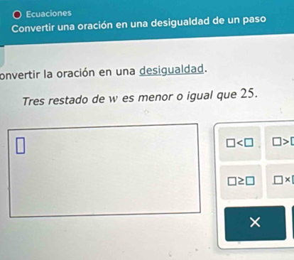 Ecuaciones 
Convertir una oración en una desigualdad de un paso 
onvertir la oración en una desigualdad. 
Tres restado de w es menor o igual que 25.
□ □ >
□ ≥ □ □ * 1
×