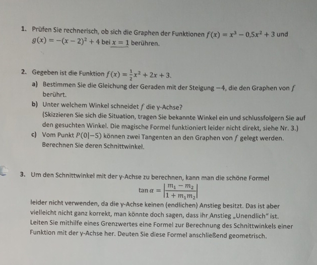 Prüfen Sie rechnerisch, ob sich die Graphen der Funktionen f(x)=x^3-0.5x^2+3 und
g(x)=-(x-2)^2+4 bei x=1 berühren. 
2. Gegeben ist die Funktion f(x)= 1/2 x^2+2x+3. 
a) Bestimmen Sie die Gleichung der Geraden mit der Steigung −4, die den Graphen von f 
berührt. 
b) Unter welchem Winkel schneidet f die y -Achse? 
(Skizzieren Sie sich die Situation, tragen Sie bekannte Winkel ein und schlussfolgern Sie auf 
den gesuchten Winkel. Die magische Formel funktioniert leider nicht direkt, siehe Nr. 3.) 
c) Vom Punkt P(0|-5) können zwei Tangenten an den Graphen von fgelegt werden. 
Berechnen Sie deren Schnittwinkel. 
3. Um den Schnittwinkel mit der y -Achse zu berechnen, kann man die schöne Formel
tan alpha =|frac m_1-m_21+m_1m_2|
leider nicht verwenden, da die y -Achse keinen (endlichen) Anstieg besitzt. Das ist aber 
vielleicht nicht ganz korrekt, man könnte doch sagen, dass ihr Anstieg „Unendlich” ist. 
Leiten Sie mithilfe eines Grenzwertes eine Formel zur Berechnung des Schnittwinkels einer 
Funktion mit der y -Achse her. Deuten Sie diese Formel anschließend geometrisch.