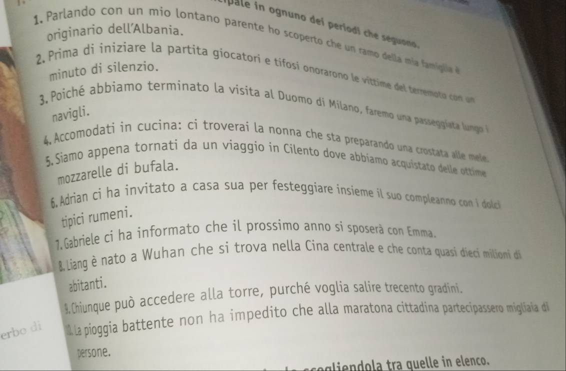 ipale in ognuno dei periodi che seguono. 
1. arlando con un mio lontano parente ho scoperto che un ramo della mía famiglia d originario dell'Albania. 
minuto di silenzio. 
2. Prima di iniziare la partita giocatori e tifosi onorarono le víttime del terre t c on um 
3, Poiché abbiamo terminato la vísita al Duomo di Milano, faremo una passeggíata lungo n 
navigli. 
4, Accomodati in cucina: ci troverai la nonna che sta preparando una crostata alle mele. 
5,Siamo appena tornati da un viaggio in Cilento dove abbíamo acquistato delle ottime 
mozzarelle di bufala. 
6 Adrian ci ha invitato a casa sua per festeggiare insieme il suo compleanno con i dolci 
tipici rumeni. 
7.Gabriele ci ha informato che il prossimo anno si sposerà con Emma. 
8&, Liang è nato a Wuhan che si trova nella Cina centrale e che conta quasi dieci milioni di 
abitanti. 
9,Chiunque può accedere alla torre, purché voglia salire trecento gradini. 
erbo di la pioggia battente non ha impedito che alla maratona cittadina partecipassero migliaia di 
persone. 
cegliendola tra quelle in elenco.